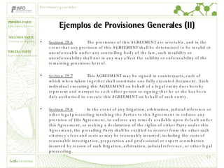 Ejemplos de Provisiones Generales (II) Section 29.6   The provisions of this AGREEMENT are severable, and in the event that any provision of this AGREEMENT shall be determined to be invalid or unenforceable under any controlling body of the law, such invalidity or unenforceability shall not in any way affect the validity or enforceability of the remaining provisions hereof.  Section 29.7 This AGREEMENT may be signed in counterparts, each of which when taken together shall constitute one fully executed document.  Each individual executing this AGREEMENT on behalf of a legal entity does hereby represent and warrant to each other person so signing that he or she has been duly authorised to execute this AGREEMENT on behalf of such entity. Section 29.8 In the event of any litigation, arbitration, judicial reference or other legal proceeding involving the Parties to this Agreement to enforce any provision of this Agreement, to enforce any remedy available upon default under this Agreement, or seeking a declaration of the rights of either Party under this Agreement, the prevailing Party shall be entitled to recover from the other such attorney’s fees and costs as may be reasonably incurred, including the costs of reasonable investigation, preparation and professional or expert consultation incurred by reason of such litigation, arbitration, judicial reference, or other legal proceeding.  Provisiones generales 