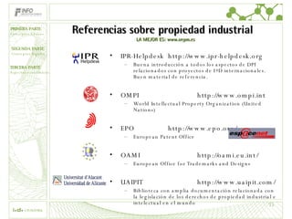 Referencias sobre propiedad industrial  LA MEJOR ES: www.oepm.es IPR-Helpdesk http://www.ipr-helpdesk.org Buena introducción a todos los aspectos de DPI relacionados con proyectos de I+D internacionales. Buen material de referencia. OMPI http://www.ompi.int World Intellectual Property Organization (United Nations) EPO http://www.epo.org/ European Patent Office OAMI http://oami.eu.int/ European Office for Trademarks and Designs UAIPIT http://www.uaipit.com/ Biblioteca con amplia documentación relacionada con la legislación de los derechos de propiedad industrial e intelectual en el mundo 