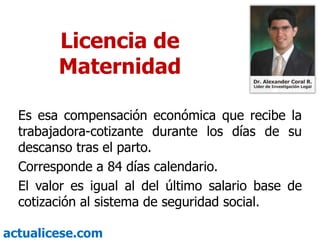 Licencia de MaternidadEs esa compensación económica que recibe la trabajadora-cotizante durante los días de su descanso tras el parto.Corresponde a 84 días calendario.El valor es igual al del último salario base de cotización al sistema de seguridad social.