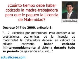 ¿Cuánto tiempo debe haber cotizado la madre-trabajadora  para que le paguen la Licencia de Maternidad?Decreto 047 de 2000, artículo 3:“… 2. Licencias por maternidad. Para acceder a las prestaciones económicas de la licencia de maternidad la trabajadora deberá, en calidad de afiliada cotizante, haber cotizado ininterrumpidamente al sistema durante todo su período de gestación en curso…”