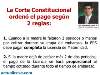 La Corte Constitucional ordenó el pago según 2 reglas:1. Cuando a la madre le faltaron 2 periodos o menos por cotizar durante su etapa de embarazo, la EPS debe pagar completa la Licencia de Maternidad. 2. Si la madre dejó de cotizar más 2 de dos periodos, el pago de la Licencia se hará proporcional al tiempo cotizado durante todo el tiempo de embarazo.