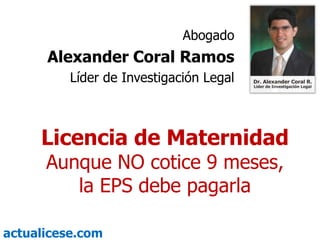 Abogado Alexander Coral Ramos Líder de Investigación Legal Licencia de Maternidad Aunque NO cotice 9 meses, la EPS debe pagarla 