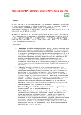 ReconocimientoNoComercial-SinObraDerivada 3.0 Unported
Licencia
LA OBRA (SEGÚN SE DEFINE MÁS ADELANTE) SE PROPORCIONA BAJO LOS TÉRMINOS
DE ESTA LICENCIA PÚBLICA DE CREATIVE Commons ("CCPL" O "LICENCIA"). LA OBRA
ESTÁ PROTEGIDA POR DERECHOS DE AUTOR Y / U OTRAS LEYES
APLICABLES. CUALQUIER USO DE LA OBRA DIFERENTE A LO AUTORIZADO BAJO ESTA
LICENCIA O LAS LEYES SE PROHÍBE.
MEDIANTE EL EJERCICIO DE LOS DERECHOS QUE SE OTORGAN AQUÍ, USTED ACEPTA
Y SE COMPROMETE A RESPETAR LOS TÉRMINOS DE ESTA LICENCIA. EN LA MEDIDA
EN ESTA LICENCIA PUEDE SER CONSIDERADO UN CONTRATO, EL LICENCIANTE LE
CONCEDE LOS DERECHOS CONTENIDOS EN CONSIDERACIÓN DE LA ACEPTACIÓN DE
ESTOS TÉRMINOS Y CONDICIONES.
1. Definiciones
a. "Adaptación" significa una obra basada sobre la Obra o sobre la Obra y otras obras
preexistentes, tales como una traducción, la adaptación, la obra derivada, el arreglo
de la música u otras transformaciones de una obra literaria o artística, o fonograma o
de rendimiento y incluye adaptaciones cinematográficas o cualquier otra forma en la
cual la Obra puede ser reformulada, transformada o adaptada incluyendo cualquier
forma reconocible derivada del original, excepto que una obra que constituye una
Colección no será considerada una Obra Derivada a los efectos de esta
licencia. Para evitar dudas, cuando la Obra es una obra musical, ejecución o
fonograma, la sincronización de la Obra en una relación temporal con una imagen en
movimiento ("sincronización") será considerada una Obra Derivada a los efectos de
esta licencia.
b. "Colección" significa un conjunto de obras literarias o artísticas, tales como
enciclopedias y antologías, o ejecuciones, fonogramas o emisiones, u otras obras o
prestaciones distintas de las obras que figuran en la Sección 1 (f) a continuación,
que, por razones de la selección y la disposición de las materias, constituyan
creaciones de carácter intelectual, en el que se incluye la obra en su totalidad, sin
modificación, junto con otra u otras contribuciones, cada uno que constituyen obras
separadas e independientes en sí mismas, que en conjunto se integran en un todo
colectivo. Una obra que constituye una Colección no será considerada una
Adaptación (tal como se define anteriormente) para los fines de esta Licencia.
c. "Distribuir" significa poner a disposición del público del original y las copias de la
obra mediante venta u otra transferencia de propiedad.
d. "Licenciante" significa el individuo, las personas, entidades u organismos que
ofrecen (s) la Obra bajo los términos de esta licencia.
e. "Autor Original" significa, en el caso de una obra literaria o artística, el individuo,
las personas, entidad o entidades que crearon la Obra o si ningún individuo o
entidad que puedan ser identificadas, el editor, y además (i) en el caso de la
actuación de los actores, cantantes, músicos, bailarines u otras personas que
representen un papel, canten, reciten, declamen, interpreten o ejecuten en cualquier
forma obras o expresiones literarias o artísticas del folclore, (ii) en el caso de un
fonograma, la productor es la persona física o jurídica que fija por primera vez los
sonidos de una ejecución o de otros sonidos, y (iii) en el caso de las emisiones, la
organización que transmite la emisión.
 