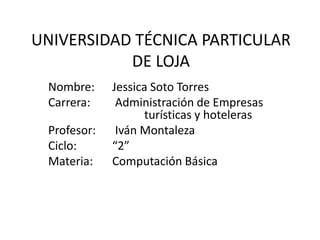 UNIVERSIDAD TÉCNICA PARTICULAR DE LOJA Nombre: 	Jessica Soto Torres Carrera:	 Administración de Empresas 			turísticas y hoteleras  Profesor:	 Iván Montaleza Ciclo: 		“2”  Materia: 	Computación Básica  