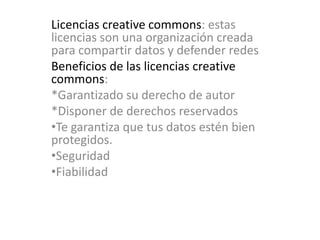 Licencias creative commons: estas licencias son una organización creada para compartir datos y defender redes Beneficios de las licencias creative commons: *Garantizado su derecho de autor*Disponer de derechos reservadosTe garantiza que tus datos estén bien protegidos.