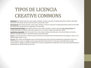 TIPOS DE LICENCIA
           CREATIVE COMMONS
•   Atribución: Esta opción permite a otros copiar, distribuir, mostrar y ejecutar el trabajo patentado y todos los derivados
    del mismo. Pero dando siempre testimonio de la autoría del mismo.
•   No Comercial: Esta opción permite a otros copiar, distribuir, mostrar y ejecutar el trabajo patentado y todos los derivados
    del mismo, pero únicamente con propósitos no comerciales.
•   No derivación del trabajo: Esta opción permite a otros copiar, distribuir, mostrar y ejecutar solo copias literales del
    trabajo patentado, no estando autorizado ningún tercero a realizar trabajos derivados del mismo.
•   Igualmente compartido: Esta licencia permite a otros realizar trabajos derivados pero únicamente bajo una licencia
    idéntica. Este tipo de licencia, únicamente aplica a obras derivadas.
•   NOTA: Si se presta atención, se observa que esta licencia es excluyente de la de No derivación de trabajos, es decir, no se
    pueden elegir ambas a la vez.
•   Ejemplo: Vero coloca una fotografía suya en Internet bajo licencia No comercial e Igualmente compartido. Josué es un
    artista amateur y arma un collage en el que pone parte de la foto de Vero. En este caso Josué debe hacer uso No
    comercial de su collage y especificar claramente su licencia de Igualmente compartido, con lo que estaría distribuyendo su
    trabajo bajo los mismos términos que Vero.
 