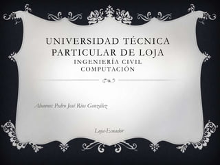UNIVERSIDAD TÉCNICA
      PARTICULAR DE LOJA
                 INGENIERÍA CIVIL
                   C O M P U TAC I Ó N




Alumno: Pedro José Rios González



                          Loja-Ecuador
 