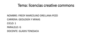 Tema: licencias creative commons
NOMBRE: FREDY MARCELINO ORELLANA PEZO
CARRERA: GEOLOGÍA Y MINAS
CICLO: 1
PARALELO: G
DOCENTE: GLADIS TENESACA
 