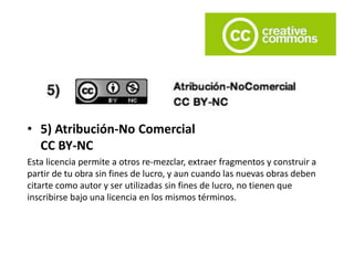• 5) Atribución-No Comercial
CC BY-NC
Esta licencia permite a otros re-mezclar, extraer fragmentos y construir a
partir de tu obra sin fines de lucro, y aun cuando las nuevas obras deben
citarte como autor y ser utilizadas sin fines de lucro, no tienen que
inscribirse bajo una licencia en los mismos términos.
 