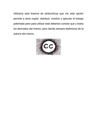 Utilizaría esta licencia de atribuciónya que me esta opción

permite a otros copiar, distribuir, mostrar y ejecutar el trabajo

patentado pero para utilizar este deberían constar que y todos

los derivados del mismo, pero dando siempre testimonio de la
autoría del mismo.
 