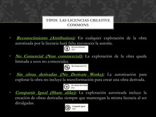 • Reconocimiento (Attribution): En cualquier explotación de la obra
autorizada por la licencia hará falta reconocer la autoría.
• No Comercial (Non commercial): La explotación de la obra queda
limitada a usos no comerciales.
• Sin obras derivadas (No Derivate Works): La autorización para
explotar la obra no incluye la transformación para crear una obra derivada.
• Compartir Igual (Share alike): La explotación autorizada incluye la
creación de obras derivadas siempre que mantengan la misma licencia al ser
divulgadas.
TIPOS LAS LICENCIAS CREATIVE
COMMONS
 