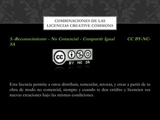 5.-Reconocimiento - No Comercial - Compartir Igual CC BY-NC-
SA
Esta licencia permite a otros distribuir, remezclar, retocar, y crear a partir de tu
obra de modo no comercial, siempre y cuando te den crédito y licencien sus
nuevas creaciones bajo las mismas condiciones.
COMBINACIONES DE LAS
LICENCIAS CREATIVE COMMONS
 
