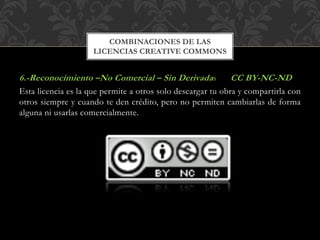6.-Reconocimiento –No Comercial – Sin Derivadas CC BY-NC-ND
Esta licencia es la que permite a otros solo descargar tu obra y compartirla con
otros siempre y cuando te den crédito, pero no permiten cambiarlas de forma
alguna ni usarlas comercialmente.
COMBINACIONES DE LAS
LICENCIAS CREATIVE COMMONS
 