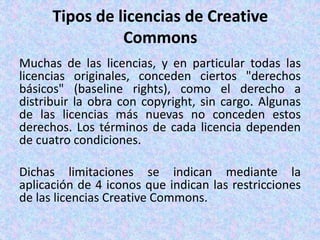 Tipos de licencias de Creative
Commons
Muchas de las licencias, y en particular todas las
licencias originales, conceden ciertos "derechos
básicos" (baseline rights), como el derecho a
distribuir la obra con copyright, sin cargo. Algunas
de las licencias más nuevas no conceden estos
derechos. Los términos de cada licencia dependen
de cuatro condiciones.
Dichas limitaciones se indican mediante la
aplicación de 4 iconos que indican las restricciones
de las licencias Creative Commons.
 