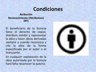 Condiciones
Atribución
Reconocimiento (Attribution)
(BY)
El beneficiario de la licencia
tiene el derecho de copiar,
distribuir, exhibir y representar
la obra y hacer obras derivadas
siempre y cuando reconozca y
cite la obra de la forma
especificada por el autor o el
licenciante.
En cualquier explotación de la
obra autorizada por la licencia
hará falta reconocer la autoría.
 