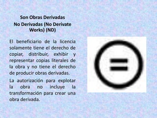 Son Obras Derivadas
No Derivadas (No Derivate
Works) (ND)
El beneficiario de la licencia
solamente tiene el derecho de
copiar, distribuir, exhibir y
representar copias literales de
la obra y no tiene el derecho
de producir obras derivadas.
La autorización para explotar
la obra no incluye la
transformación para crear una
obra derivada.
 