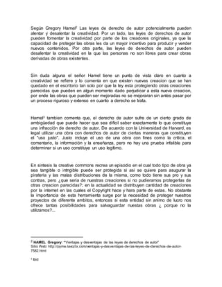 Según Gregory Hamel2 Las leyes de derecho de autor potencialmente pueden
alentar y desalentar la creatividad. Por un lado, las leyes de derechos de autor
pueden fomentar la creatividad por parte de los creadores originales, ya que la
capacidad de proteger las obras les da un mayor incentivo para producir y vender
nuevos contenidos. Por otra parte, las leyes de derechos de autor pueden
desalentar la creatividad en la que las personas no son libres para crear obras
derivadas de obras existentes.
Sin duda alguna el señor Hamel tiene un punto de vista claro en cuanto a
creatividad se refiere y lo comenta en que existen nuevas creacion que se han
quedado en el escritorio tan solo por que la ley esta protegiendo otras creaciones
parecidas que pueden en algun momento dado perjudicar a esta nueva creacion,
por ende las obras que pueden ser mejoradas no se mejoraran sin antes pasar por
un proceso riguroso y extenso en cuanto a derecho se trata.
Hamel3 tambien comenta que, el derecho de autor sufre de un cierto grado de
ambigüedad que puede hacer que sea difícil saber exactamente lo que constituye
una infracción de derecho de autor. De acuerdo con la Universidad de Harvard, es
legal utilizar una obra con derechos de autor de ciertas maneras que constituyen
el "uso justo". Justo incluye el uso de una obra con fines como la crítica, el
comentario, la información y la enseñanza, pero no hay una prueba infalible para
determinar si un uso constituye un uso legítimo.
En sintesis la creative commons recrea un episodio en el cual todo tipo de obra ya
sea tangible o intngible puede ser protegida si asi se quiere para asugurar la
pirateria y las malas distribuciones de la misma, como todo tiene sus pro y sus
contras, pero ¿que seria de nuestras creaciones si no pudieramos protegerlas de
otras creacion parecidas?; en la actualidad se distribuyen cantidad de creaciones
por la internet en las cuales el Copyright hace y hara parte de estas. No obstante
la importancia de esta herramienta surge por la necesidad de proteger nuestros
proyectos de diferente ambitos, entonces si esta entidad sin animo de lucro nos
ofrece tantas posibilidades para salvaguardar nuestas obras ¿ porque no la
utilizamos?...
2 HAMEL Gregory: “Ventajas y desventajas de las leyes de derechos de autor”
Sitio Web: http://pyme.lavoztx.com/ventajas-y-desventajas-de-las-leyes-de-derechos-de-autor-
7582.html
3 Ibid
 