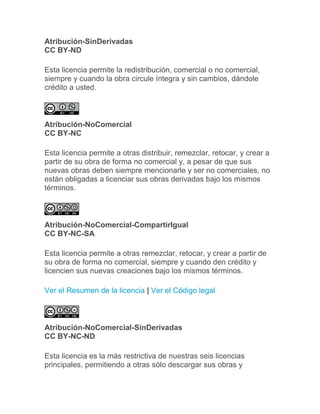 Atribución-SinDerivadas
CC BY-ND
Esta licencia permite la redistribución, comercial o no comercial,
siempre y cuando la obra circule íntegra y sin cambios, dándole
crédito a usted.
Atribución-NoComercial
CC BY-NC
Esta licencia permite a otras distribuir, remezclar, retocar, y crear a
partir de su obra de forma no comercial y, a pesar de que sus
nuevas obras deben siempre mencionarle y ser no comerciales, no
están obligadas a licenciar sus obras derivadas bajo los mismos
términos.
Atribución-NoComercial-CompartirIgual
CC BY-NC-SA
Esta licencia permite a otras remezclar, retocar, y crear a partir de
su obra de forma no comercial, siempre y cuando den crédito y
licencien sus nuevas creaciones bajo los mismos términos.
Ver el Resumen de la licencia | Ver el Código legal
Atribución-NoComercial-SinDerivadas
CC BY-NC-ND
Esta licencia es la más restrictiva de nuestras seis licencias
principales, permitiendo a otras sólo descargar sus obras y
 