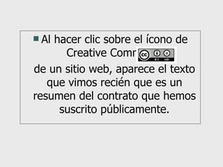 Al hacer clic sobre el ícono de Creative Commons  de un sitio web, aparece el texto que vimos recién que es un resumen del contrato que hemos suscrito públicamente. 