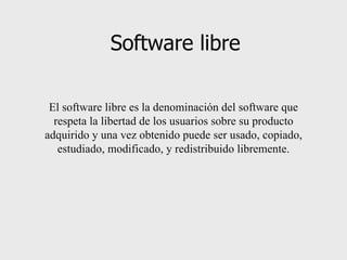 Software libre El software libre es la denominación del software que respeta la libertad de los usuarios sobre su producto adquirido y una vez obtenido puede ser usado, copiado, estudiado, modificado, y redistribuido libremente. 