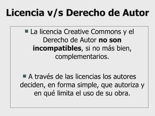 Licencia v/s Derecho de Autor La licencia Creative Commons y el Derecho de Autor  no son incompatibles , si no más bien, complementarios. A través de las licencias los autores deciden, en forma simple, que autoriza y en qué limita el uso de su obra. 