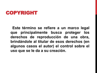 COPYRIGHT
Este término se refiere a un marco legal
que principalmente busca proteger los
derechos de reproducción de una obra,
brindándole al titular de esos derechos (en
algunos casos el autor) el control sobre el
uso que se le da a su creación.