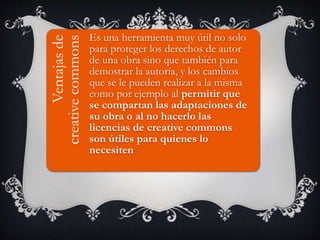VENTAJAS DE CREATIVE
COMMONSVentajasde
creativecommons
Es una herramienta muy útil no solo
para proteger los derechos de autor
de una obra sino que también para
demostrar la autoría, y los cambios
que se le pueden realizar a la misma
como por ejemplo al permitir que
se compartan las adaptaciones de
su obra o al no hacerlo las
licencias de creative commons
son útiles para quienes lo
necesiten
 