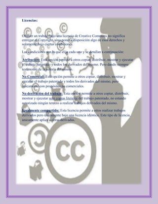 Licencias:



Ofrecer un trabajo bajo una licencia de Creative Commons no significa
entregar el Copyright, sino poner a disposición algo de esos derechos y
solamente bajo ciertas condiciones.

Las condiciones son la que elija cada uno y se detallan a continuación:

Atribución: Esta opción permite a otros copiar, distribuir, mostrar y ejecutar
el trabajo patentado y todos los derivados del mismo. Pero dando siempre
testimonio de la autoría del mismo.

No Comercial: Esta opción permite a otros copiar, distribuir, mostrar y
ejecutar el trabajo patentado y todos los derivados del mismo, pero
únicamente con propósitos no comerciales.

No derivación del trabajo: Esta opción permite a otros copiar, distribuir,
mostrar y ejecutar solo copias literales del trabajo patentado, no estando
autorizado ningún tercero a realizar trabajos derivados del mismo.

Igualmente compartido: Esta licencia permite a otros realizar trabajos
derivados pero únicamente bajo una licencia idéntica. Este tipo de licencia,
únicamente aplica a obras derivadas.
 