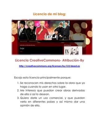 Licencia de mi blog:
Licencia CreativeCommons- Atribución-By
http://creativecommons.org/licenses/by/3.0/deed.es
Escojo esta licencia principalmente porque:
1. Se reconocen mis derechos sobre la obra que yo
haga cuando lo usan en otro lugar.
2. Me interesa que puedan crear obras derivadas
de ella si así lo desean.
3. Quiero darle un uso comercial, y que puedan
verla en diferentes países y así mismo dar una
opinión de ella.