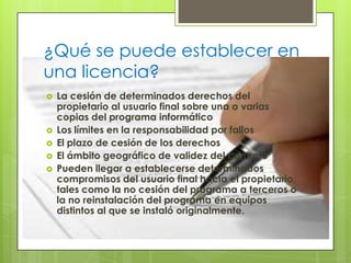 ¿Qué se puede establecer en una licencia?La cesión de determinados derechos del propietario al usuario final sobre una o varias copias del programa informáticoLos límites en la responsabilidad por fallosEl plazo de cesión de los derechosEl ámbito geográfico de validez del contratoPueden llegar a establecerse determinados compromisos del usuario final hacia el propietario, tales como la no cesión del programa a terceros o la no reinstalación del programa en equipos distintos al que se instaló originalmente.