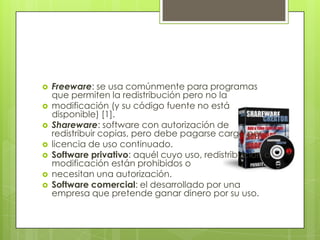 Freeware: se usa comúnmente para programas que permiten la redistribución pero no lamodificación (y su código fuente no está disponible) [1].Shareware: software con autorización de redistribuir copias, pero debe pagarse cargo porlicencia de uso continuado.Software privativo: aquél cuyo uso, redistribución o modificación están prohibidos onecesitan una autorización.Software comercial: el desarrollado por una empresa que pretende ganar dinero por su uso.
