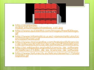Bibliografíashttp://shareware-maker.info/images/sharebox_cd1.jpghttp://www.quickletltd.com/images/Free%20logo.gifhttp://www.informatica.us.es/~ramon/articulos/LicenciasSoftware.pdfhttp://www.monografias.com/trabajos55/licencias-de-software/licencias-de-software2.shtml#licenchttp://es.wikipedia.org/wiki/Licencia_de_software#Clasificaci.C3.B3n_de_las_licencias_de_softwarehttp://www.fortunecity.es/felices/desierto/173/bibliografia.gif