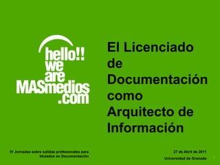 El Licenciado
                                               de
                                               Documentación
                                               como
                                               Arquitecto de
                                               Información
IV Jornadas sobre salidas profesionales para              27 de Abril de 2011
                titulados en Documentación                                      1
                                                      Universidad de Granada
 