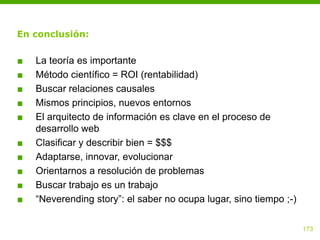 En conclusión:

■   La teoría es importante
■   Método científico = ROI (rentabilidad)
■   Buscar relaciones causales
■   Mismos principios, nuevos entornos
■   El arquitecto de información es clave en el proceso de
    desarrollo web
■   Clasificar y describir bien = $$$
■   Adaptarse, innovar, evolucionar
■   Orientarnos a resolución de problemas
■   Buscar trabajo es un trabajo
■   “Neverending story”: el saber no ocupa lugar, sino tiempo ;-)

                                                                    173
 