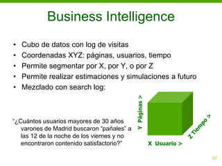 Business Intelligence
•   Cubo de datos con log de visitas
•   Coordenadas XYZ: páginas, usuarios, tiempo
•   Permite segmentar por X, por Y, o por Z
•   Permite realizar estimaciones y simulaciones a futuro
•   Mezclado con search log:




                                            Y Páginas >
“¿Cuántos usuarios mayores de 30 años
   varones de Madrid buscaron “pañales” a
   las 12 de la noche de los viernes y no
   encontraron contenido satisfactorio?”                  X Usuario >

                                                                        97
 