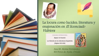 La locura como lucidez: literatura y
enajenación en El licenciado
Vidriera
Ana M. Alonso Fernández
IES Pérez de Ayala. Oviedo
 