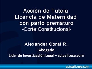 Acción de Tutela
   Licencia de Maternidad
     con parto prematuro
      -Corte Constitucional-

         Alexander Coral R.
              Abogado
Líder de Investigación Legal – actualicese.com
 