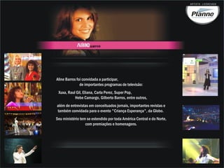 Aline Barros foi convidada a participar,
               de importantes programas de televisão:
 Xuxa, Raul Gil, Eliana, Carla Perez, Super Pop,
           Hebe Camargo, Gilberto Barros, entre outros,
além de entrevistas em conceituados jornais, importantes revistas e
também convidada para o evento "Criança Esperança", da Globo.
Seu ministério tem se estendido por toda América Central e do Norte,
                  com premiações e homenagens.
 