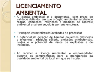 LICENCIAMENTOLICENCIAMENTO
AMBIENTALAMBIENTAL A licença ambiental é o documento, com prazo de
validade definido, em que o órgão ambiental estabelece
regras, condições, restrições e medidas de controle
ambiental a serem seguidas por sua empresa.
 Principais características avaliadas no processo:
 o potencial de geração de líquidos poluentes (despejos
e efluentes), resíduos sólidos, emissões atmosféricas,
ruídos e o potencial de riscos de explosões e de
incêndios.
 Ao receber a Licença Ambiental, o empreendedor
assume os compromissos para a manutenção da
qualidade ambiental do local em que se instala.
 