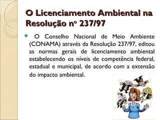 O Licenciamento Ambiental naO Licenciamento Ambiental na
Resolução nResolução noo
237/97237/97
 O Conselho Nacional de Meio Ambiente
(CONAMA) através da Resolução 237/97, editou
as normas gerais de licenciamento ambiental
estabelecendo os níveis de competência federal,
estadual e municipal, de acordo com a extensão
do impacto ambiental.
 