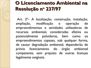 O Licenciamento Ambiental naO Licenciamento Ambiental na
Resolução nResolução noo
237/97237/97  
Art. 2º- A localização, construção, instalação,
ampliação, modificação e operação de
empreendimentos e atividades utilizadoras de
recursos ambientais consideradas efetiva ou
potencialmente poluidoras, bem como os
empreendimentos capazes, sob qualquer forma,
de causar degradação ambiental, dependerão de
prévio licenciamento do órgão ambiental
competente, sem prejuízo de outras licenças
legalmente exigíveis.
 