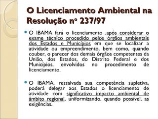 O Licenciamento Ambiental naO Licenciamento Ambiental na
Resolução nResolução noo
237/97237/97
O IBAMA fará o licenciamento ,após considerar o
exame técnico procedido pelos órgãos ambientais
dos Estados e Municípios em que se localizar a
atividade ou empreendimento, bem como, quando
couber, o parecer dos demais órgãos competentes da
União, dos Estados, do Distrito Federal e dos
Municípios, envolvidos no procedimento de
licenciamento.
O IBAMA, ressalvada sua competência supletiva,
poderá delegar aos Estados o licenciamento de
atividade com significativo impacto ambiental de
âmbito regional, uniformizando, quando possível, as
exigências.
 
