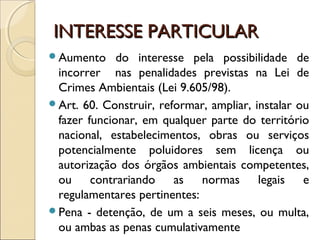 INTERESSE PARTICULARINTERESSE PARTICULAR
Aumento do interesse pela possibilidade de
incorrer nas penalidades previstas na Lei de
Crimes Ambientais (Lei 9.605/98).
Art. 60. Construir, reformar, ampliar, instalar ou
fazer funcionar, em qualquer parte do território
nacional, estabelecimentos, obras ou serviços
potencialmente poluidores sem licença ou
autorização dos órgãos ambientais competentes,
ou contrariando as normas legais e
regulamentares pertinentes:
Pena - detenção, de um a seis meses, ou multa,
ou ambas as penas cumulativamente
 