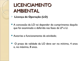 LICENCIAMENTOLICENCIAMENTO
AMBIENTALAMBIENTAL
 Licença de Operação (LO)
 A concessão da LO vai depender do cumprimento daquilo
que foi examinado e deferido nas fases de LP e LI.
 Autoriza o funcionamento da atividade;
 O prazo de validade da LO deve ser no mínimo, 4 anos
e, no máximo, 8 anos.
 