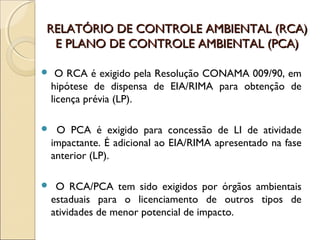 RELATÓRIO DE CONTROLE AMBIENTAL (RCA)RELATÓRIO DE CONTROLE AMBIENTAL (RCA)
E PLANO DE CONTROLE AMBIENTAL (PCA)E PLANO DE CONTROLE AMBIENTAL (PCA)
 O RCA é exigido pela Resolução CONAMA 009/90, em
hipótese de dispensa de EIA/RIMA para obtenção de
licença prévia (LP).
 O PCA é exigido para concessão de LI de atividade
impactante. É adicional ao EIA/RIMA apresentado na fase
anterior (LP).
 O RCA/PCA tem sido exigidos por órgãos ambientais
estaduais para o licenciamento de outros tipos de
atividades de menor potencial de impacto.
 