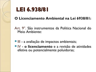 LEI 6.938/81LEI 6.938/81
O Licenciamento Ambiental na Lei 6938/81:
Art. 9°. São instrumentos da Política Nacional do
Meio Ambiente:
III - a avaliação de impactos ambientais;
IV - o licenciamento e a revisão de atividades
efetiva ou potencialmente poluidoras;
 