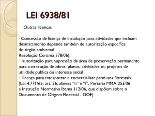 LEI 6938/81LEI 6938/81
Outras licenças
∙ Concessão de licença de instalação para atividades que incluam
desmatamento depende também de autorização específica
do órgão ambiental
Resolução Conama 378/06);
∙ autorização para supressão de área de preservação permanente
para a execução de obras, planos, atividades ou projetos de
utilidade pública ou interesse social
∙ licença para transportar e comercializar produtos florestais
(Lei 4.771/65, art. 26, alíneas “h” e “i”, Portaria MMA 253/06
e Instrução Normativa Ibama 112/06, que dispõem sobre o
Documento de Origem Florestal - DOF)
 
