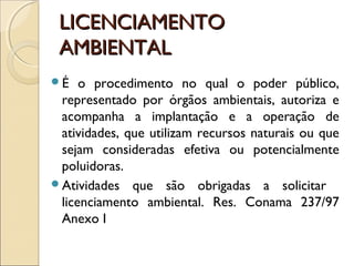 LICENCIAMENTOLICENCIAMENTO
AMBIENTALAMBIENTAL
É o procedimento no qual o poder público,
representado por órgãos ambientais, autoriza e
acompanha a implantação e a operação de
atividades, que utilizam recursos naturais ou que
sejam consideradas efetiva ou potencialmente
poluidoras.
Atividades que são obrigadas a solicitar
licenciamento ambiental. Res. Conama 237/97
Anexo I
 