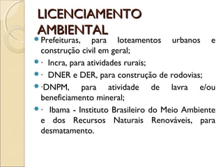 LICENCIAMENTOLICENCIAMENTO
AMBIENTALAMBIENTAL
Prefeituras, para loteamentos urbanos e
construção civil em geral;
∙ Incra, para atividades rurais;
∙ DNER e DER, para construção de rodovias;
∙DNPM, para atividade de lavra e/ou
beneficiamento mineral;
∙ Ibama - Instituto Brasileiro do Meio Ambiente
e dos Recursos Naturais Renováveis, para
desmatamento.
 