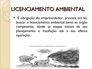 LICENCIAMENTO AMBIENTALLICENCIAMENTO AMBIENTAL
 É obrigação do empreendedor, prevista em lei,
buscar o licenciamento ambiental junto ao órgão
competente, desde as etapas iniciais de seu
planejamento e instalação até a sua efetiva
operação.
 